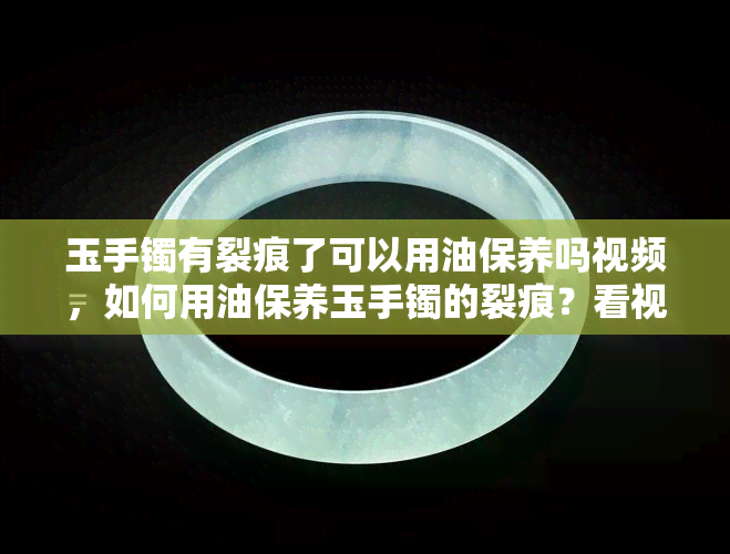 玉手镯有裂痕了可以用油保养吗视频，如何用油保养玉手镯的裂痕？看视频学习！