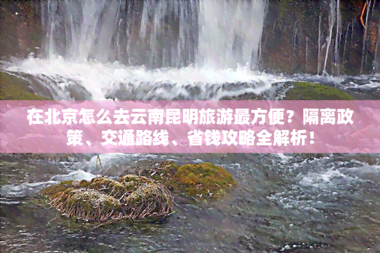 在北京怎么去云南昆明旅游最方便？隔离政策、交通路线、省钱攻略全解析！