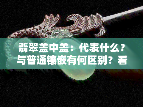 翡翠盖中盖：代表什么？与普通镶嵌有何区别？看图了解翡翠盖碗、翡翠后盖、翡翠开盖镶嵌