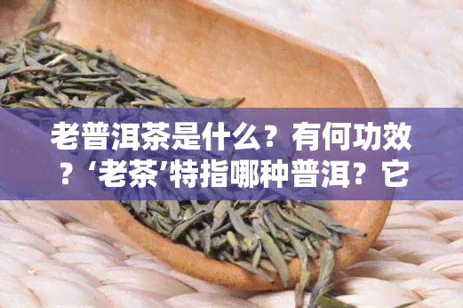 老普洱茶是什么？有何功效？‘老茶’特指哪种普洱？它好吗？