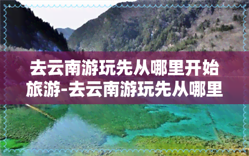 去云南游玩先从哪里开始旅游-去云南游玩先从哪里开始旅游呢