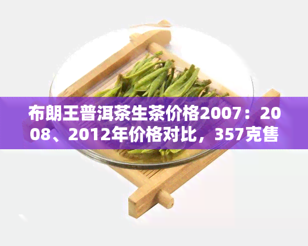 布朗王普洱茶生茶价格2007：2008、2012年价格对比，357克售价及特点介绍