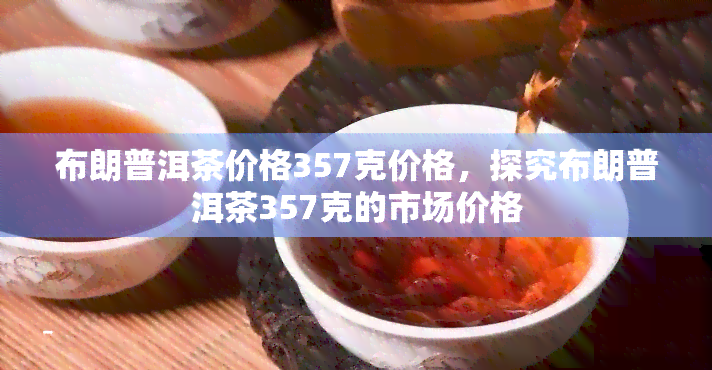 布朗普洱茶价格357克价格，探究布朗普洱茶357克的市场价格