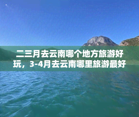 二三月去云南哪个地方旅游好玩，3-4月去云南哪里旅游更好玩？这份路线推荐请收好！