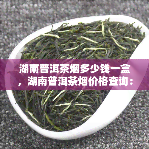 湖南普洱茶烟多少钱一盒，湖南普洱茶烟价格查询：一盒多少钱？