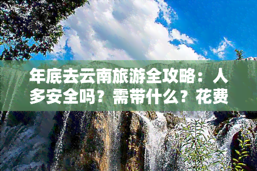 年底去云南旅游全攻略：人多安全吗？需带什么？花费多少？值不值得去？