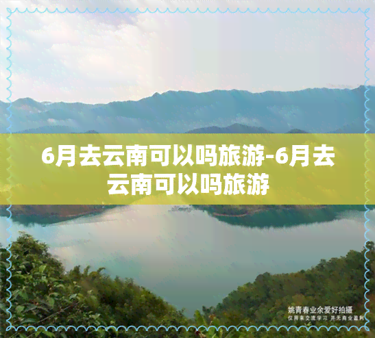 6月去云南可以吗旅游-6月去云南可以吗旅游