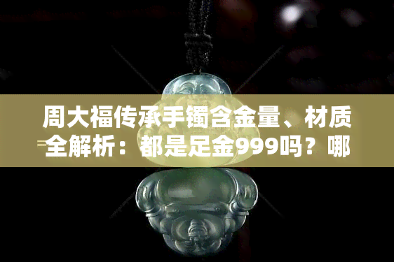 周大福传承手镯含金量、材质全解析：都是足金999吗？哪个手适合戴？价格如何？