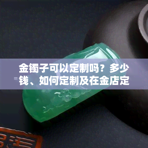 金镯子可以定制吗？多少钱、如何定制及在金店定制流程详解