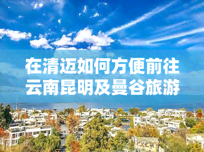 在清迈如何方便前往云南昆明及曼谷旅游？