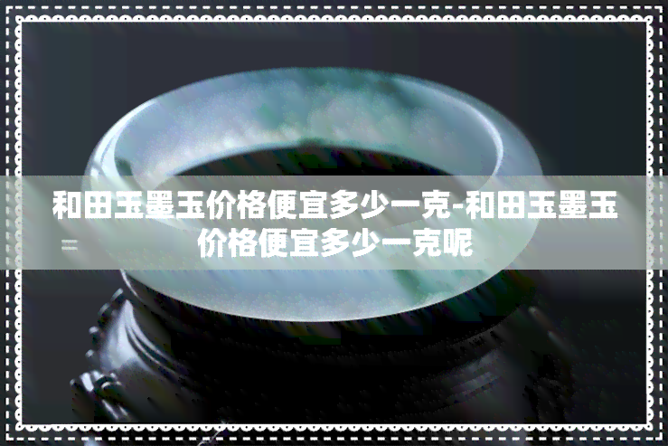 和田玉墨玉价格便宜多少一克-和田玉墨玉价格便宜多少一克呢