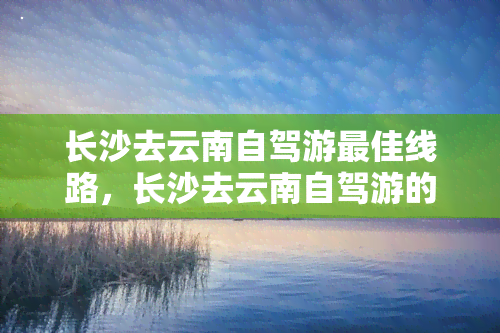 长沙去云南自驾游更佳线路，长沙去云南自驾游的更佳路线解析