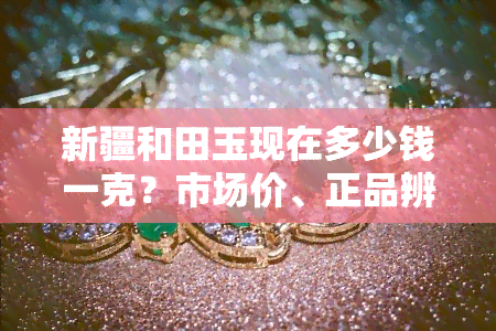 新疆和田玉现在多少钱一克？市场价、正品辨别及常见问题全解析