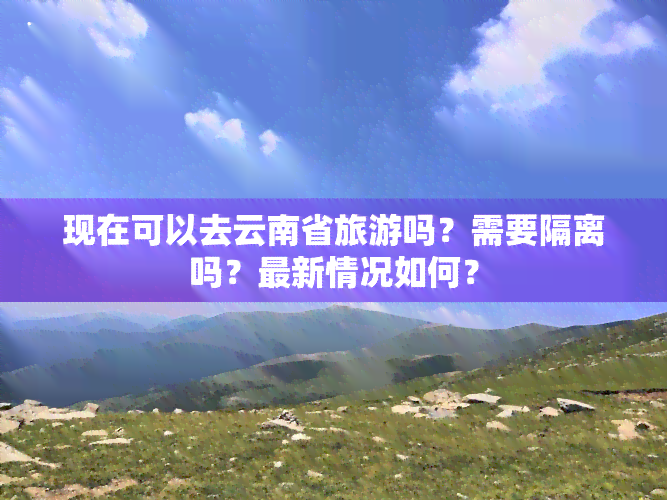 现在可以去云南省旅游吗？需要隔离吗？最新情况如何？