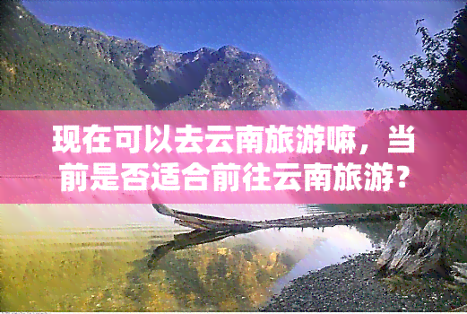 现在可以去云南旅游嘛，当前是否适合前往云南旅游？