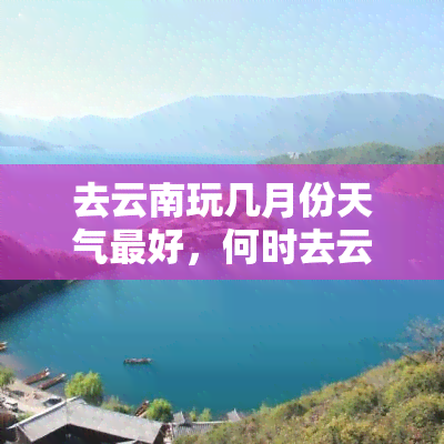 去云南玩几月份天气更好，何时去云南更佳？详解各个月份的天气情况