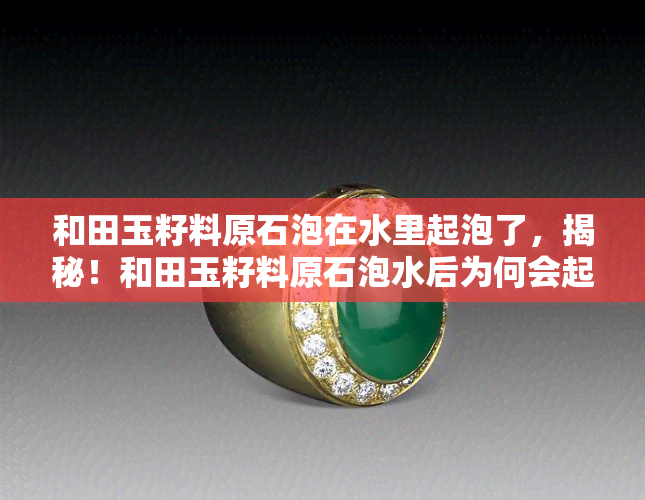 和田玉籽料原石泡在水里起泡了，揭秘！和田玉籽料原石泡水后为何会起泡？