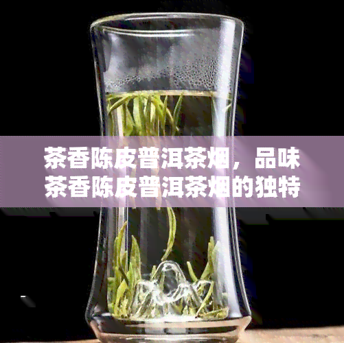 茶香陈皮普洱茶烟，品味茶香陈皮普洱茶烟的独特魅力