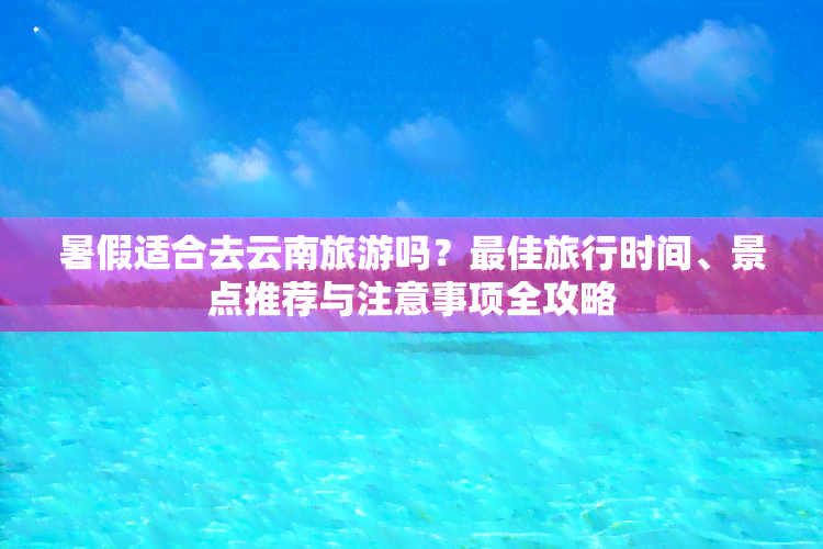 暑假适合去云南旅游吗？更佳旅行时间、景点推荐与注意事项全攻略