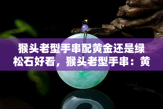 猴头老型手串配黄金还是绿松石好看，猴头老型手串：黄金or绿松石，哪个更胜一筹？