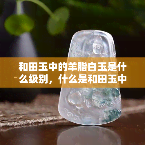 和田玉中的羊脂白玉是什么级别，什么是和田玉中的顶级品种——羊脂白玉？