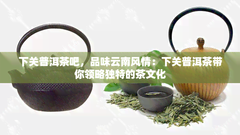 下关普洱茶吧，品味云南风情：下关普洱茶带你领略独特的茶文化