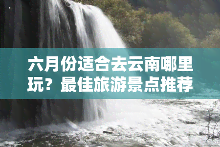 六月份适合去云南哪里玩？更佳旅游景点推荐及攻略