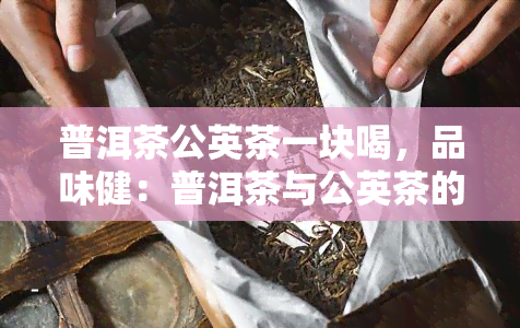 普洱茶公英茶一块喝，品味健：普洱茶与公英茶的完美搭配