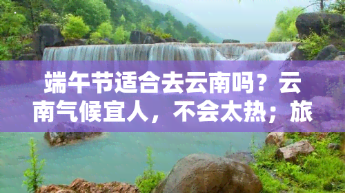 端午节适合去云南吗？云南气候宜人，不会太热；旅游人数适中，景点众多。推荐大理、丽江、昆明等地，感受不同风情。云南端午节旅游攻略，帮你玩转云南。