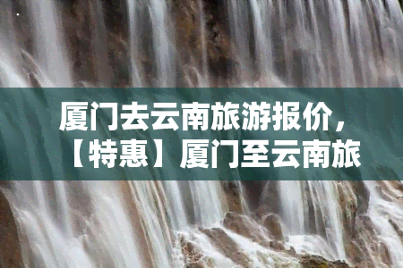 厦门去云南旅游报价，【特惠】厦门至云南旅游报价，超值套餐等你来！