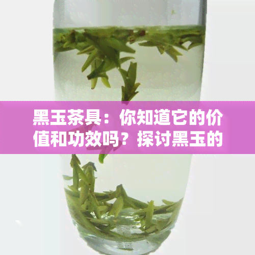 黑玉茶具：你知道它的价值和功效吗？探讨黑玉的与价格