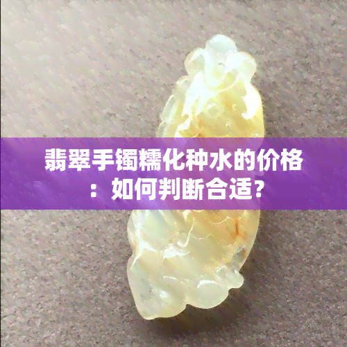 翡翠手镯糯化种水的价格：如何判断合适？