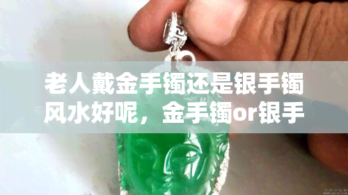 老人戴金手镯还是银手镯风水好呢，金手镯or银手镯？老人佩戴哪种手镯更符合风水学？