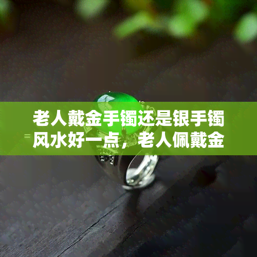 老人戴金手镯还是银手镯风水好一点，老人佩戴金手镯还是银手镯：从风水角度看哪种更好？