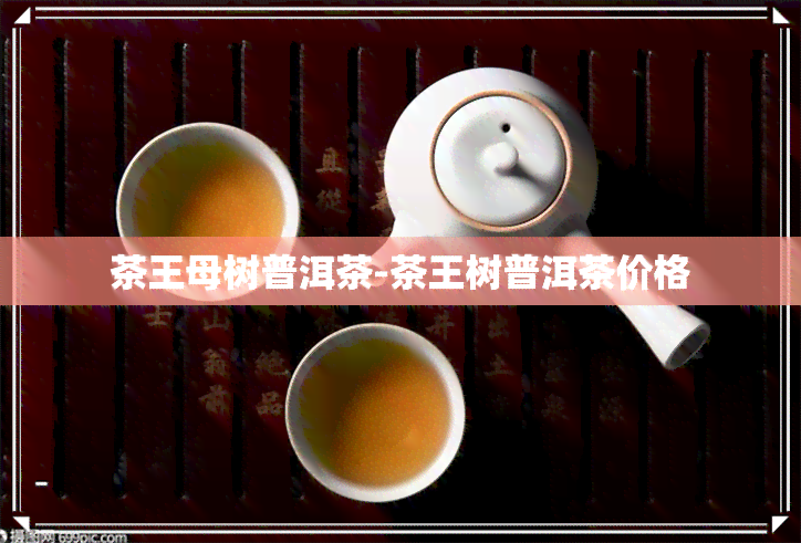 茶王母树普洱茶-茶王树普洱茶价格