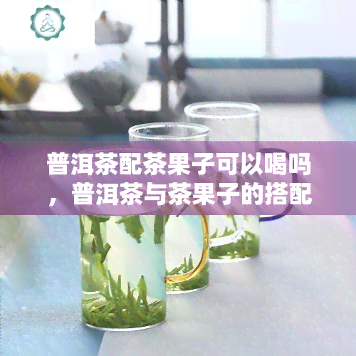 普洱茶配茶果子可以喝吗，普洱茶与茶果子的搭配，口感新体验！