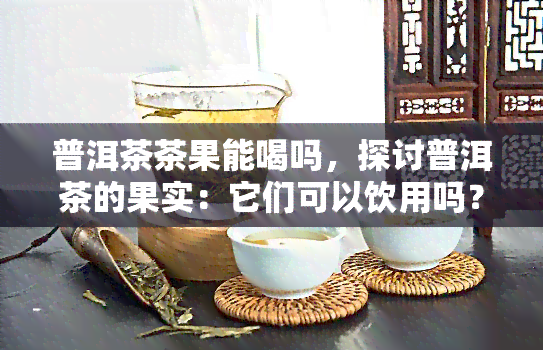 普洱茶茶果能喝吗，探讨普洱茶的果实：它们可以饮用吗？