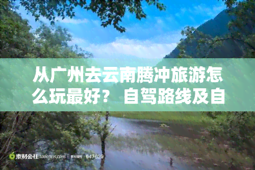 从广州去云南腾冲旅游怎么玩更好？ 自驾路线及自由行攻略全在这里！