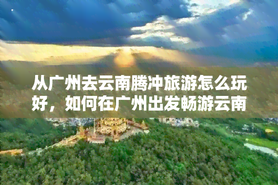 从广州去云南腾冲旅游怎么玩好，如何在广州出发畅游云南腾冲？更佳旅游攻略在这里！