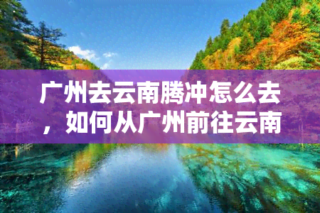 广州去云南腾冲怎么去，如何从广州前往云南腾冲？