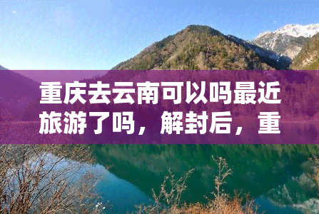 重庆去云南可以吗最近旅游了吗，解封后，重庆人可以去云南旅游吗？近期旅游情况如何？