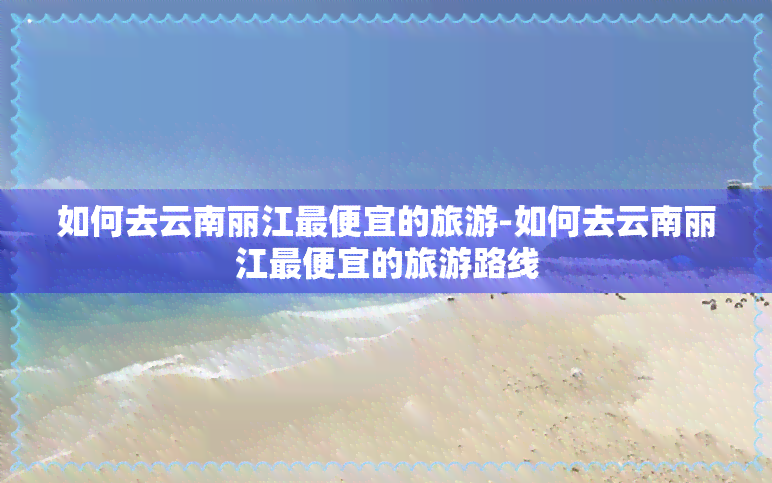 如何去云南丽江更便宜的旅游-如何去云南丽江更便宜的旅游路线