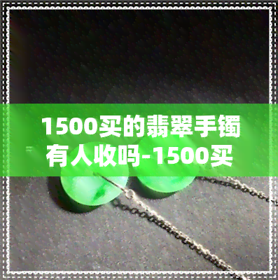 1500买的翡翠手镯有人收吗-1500买的翡翠手镯有人收吗多少钱