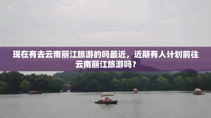 现在有去云南丽江旅游的吗最近，近期有人计划前往云南丽江旅游吗？