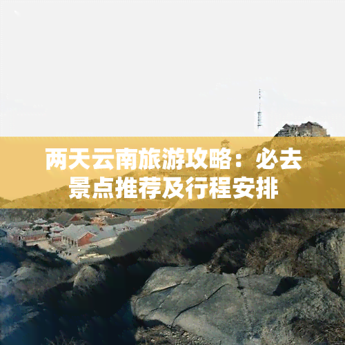 两天云南旅游攻略：必去景点推荐及行程安排