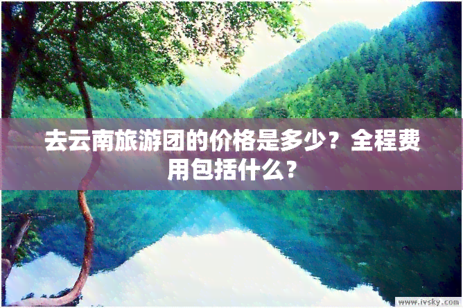 去云南旅游团的价格是多少？全程费用包括什么？