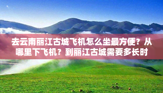 去云南丽江古城飞机怎么坐最方便？从哪里下飞机？到丽江古城需要多长时间？