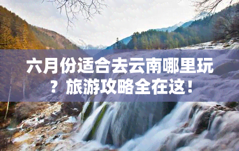 六月份适合去云南哪里玩？旅游攻略全在这！