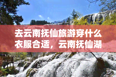 去云南抚仙旅游穿什么衣服合适，云南抚仙湖旅游攻略：如何根据天气选择合适的衣物？