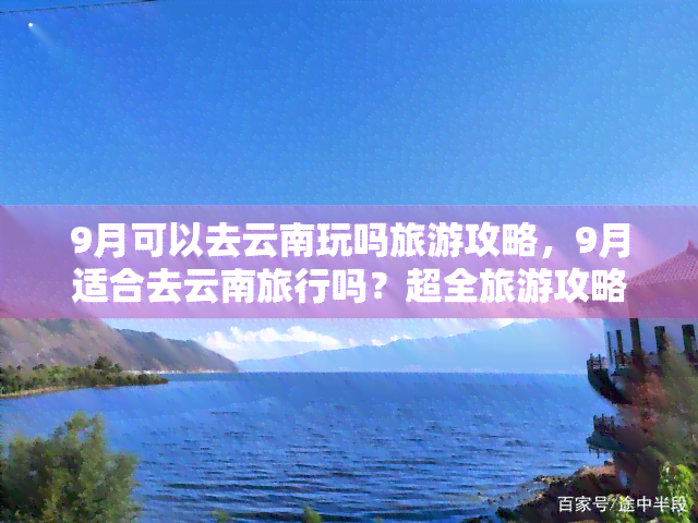 9月可以去云南玩吗旅游攻略，9月适合去云南旅行吗？超全旅游攻略在此！